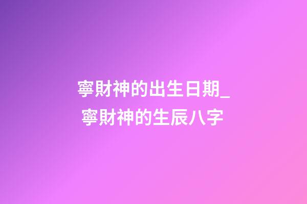 寧財神的出生日期_ 寧財神的生辰八字